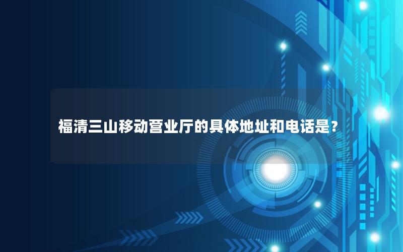 福清三山移动营业厅的具体地址和电话是？