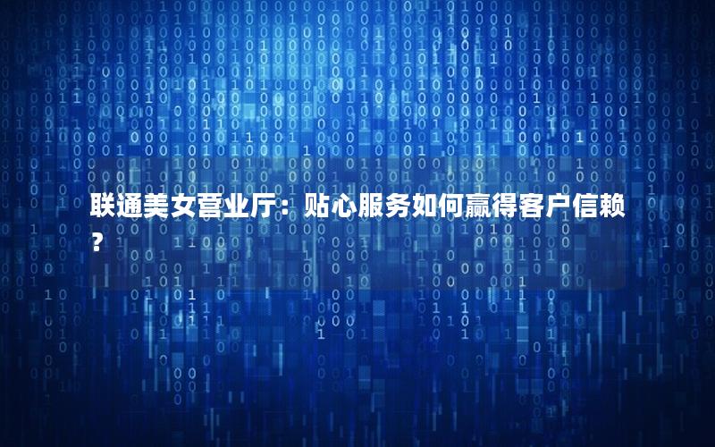 联通美女营业厅：贴心服务如何赢得客户信赖？