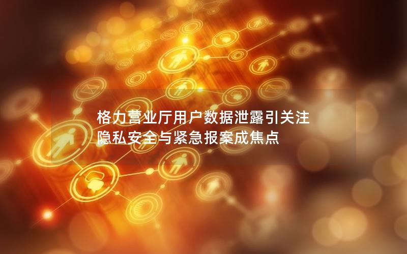 格力营业厅用户数据泄露引关注 隐私安全与紧急报案成焦点