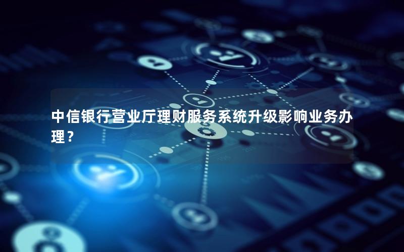 中信银行营业厅理财服务系统升级影响业务办理？