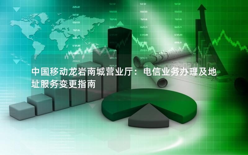 中国移动龙岩南城营业厅：电信业务办理及地址服务变更指南