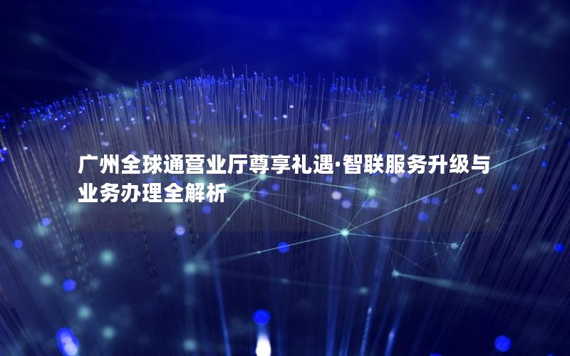 广州全球通营业厅尊享礼遇·智联服务升级与业务办理全解析