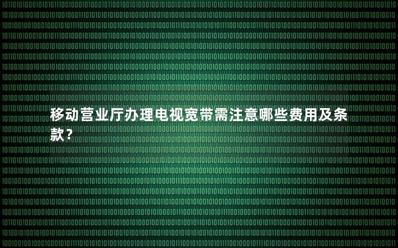 移动营业厅办理电视宽带需注意哪些费用及条款？