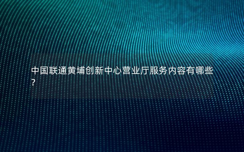 中国联通黄埔创新中心营业厅服务内容有哪些？