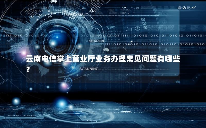 云南电信掌上营业厅业务办理常见问题有哪些？