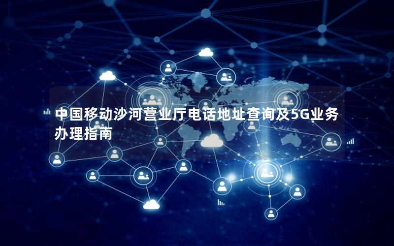 中国移动沙河营业厅电话地址查询及5G业务办理指南