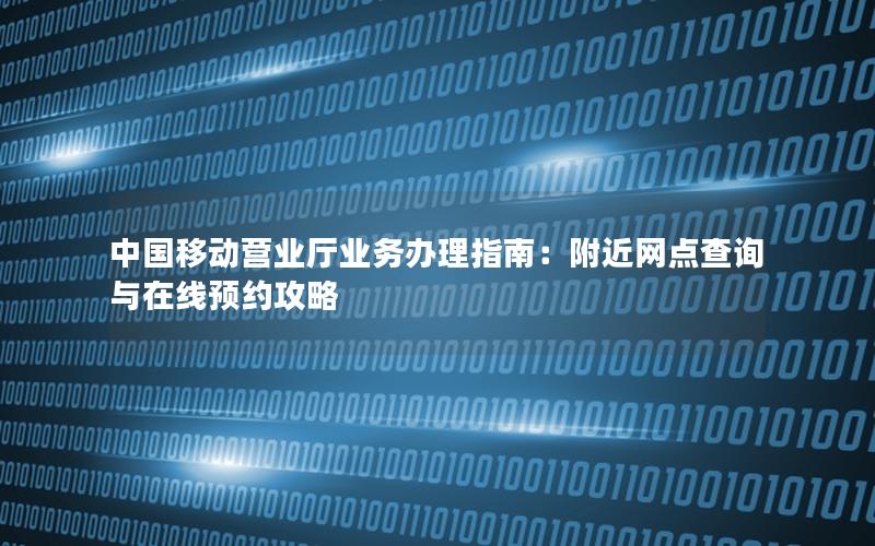 中国移动营业厅业务办理指南：附近网点查询与在线预约攻略