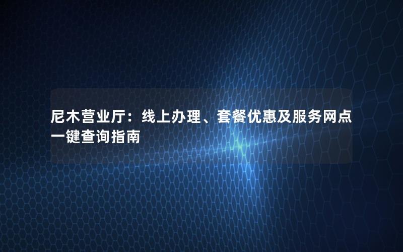 尼木营业厅：线上办理、套餐优惠及服务网点一键查询指南