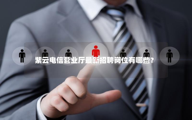 紫云电信营业厅最新招聘岗位有哪些？