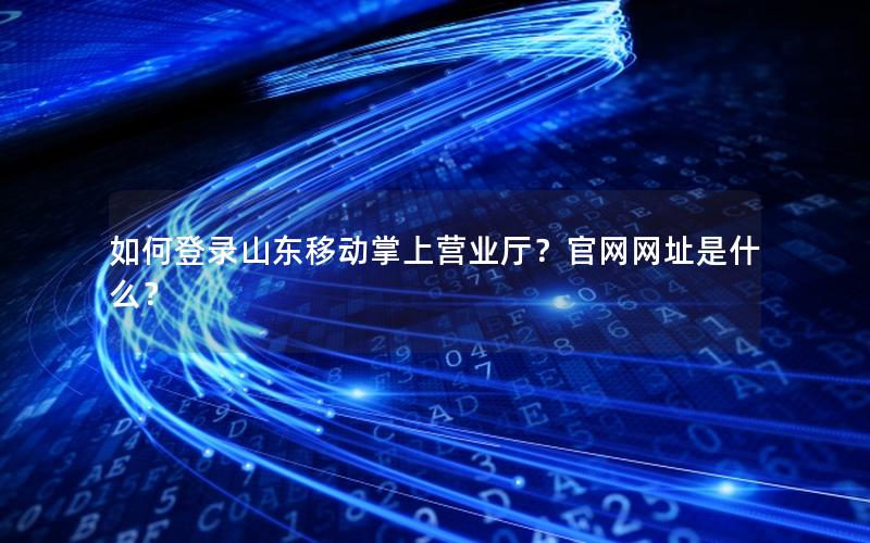 如何登录山东移动掌上营业厅？官网网址是什么？