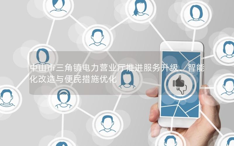 中山市三角镇电力营业厅推进服务升级、智能化改造与便民措施优化