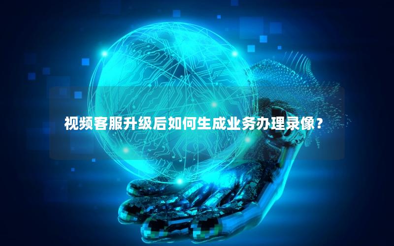 视频客服升级后如何生成业务办理录像？