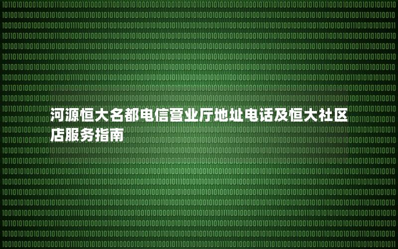 河源恒大名都电信营业厅地址电话及恒大社区店服务指南