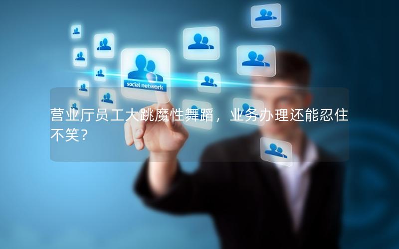 营业厅员工大跳魔性舞蹈，业务办理还能忍住不笑？
