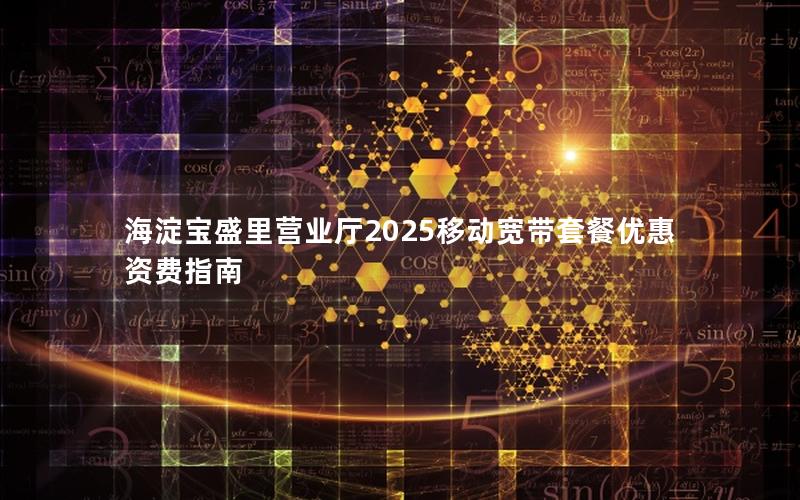 海淀宝盛里营业厅2025移动宽带套餐优惠资费指南