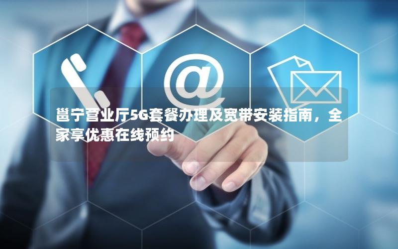 邕宁营业厅5G套餐办理及宽带安装指南，全家享优惠在线预约