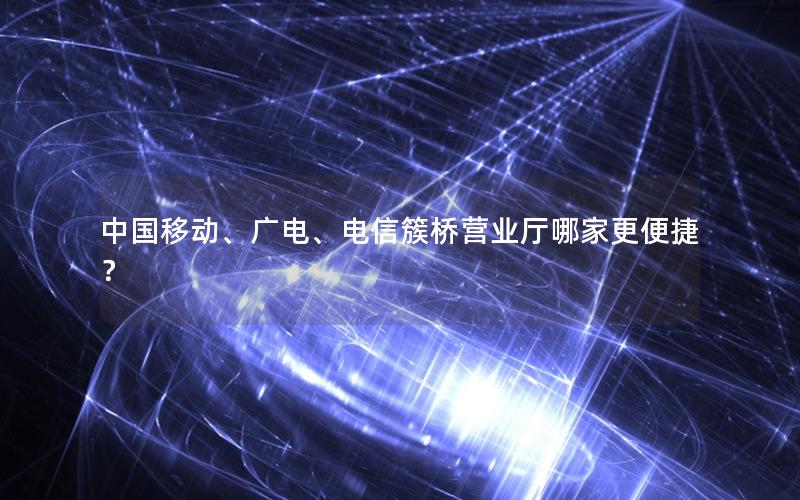 中国移动、广电、电信簇桥营业厅哪家更便捷？
