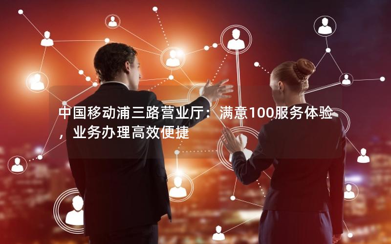 中国移动浦三路营业厅：满意100服务体验，业务办理高效便捷