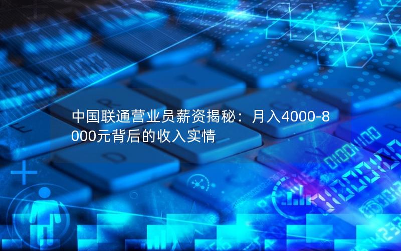 中国联通营业员薪资揭秘：月入4000-8000元背后的收入实情