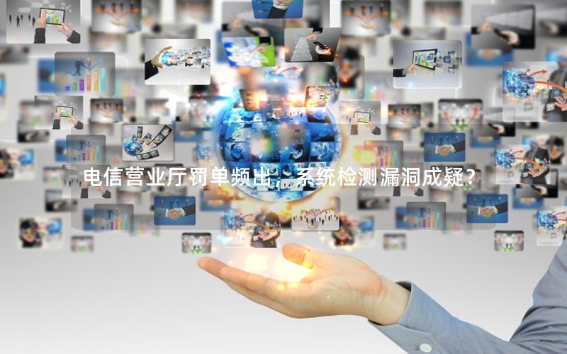 电信营业厅罚单频出，系统检测漏洞成疑？