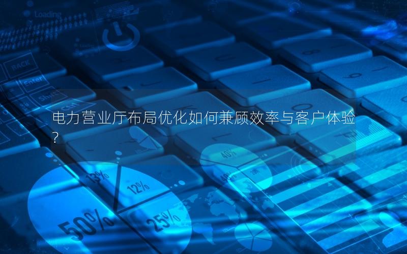 电力营业厅布局优化如何兼顾效率与客户体验？