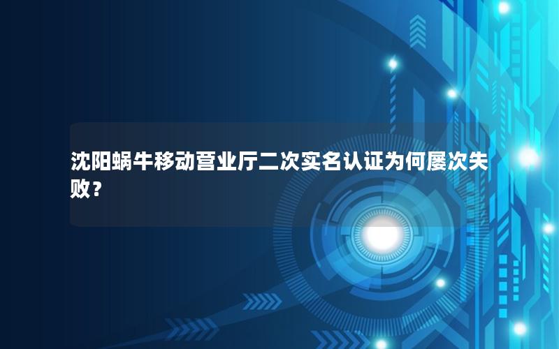 沈阳蜗牛移动营业厅二次实名认证为何屡次失败？