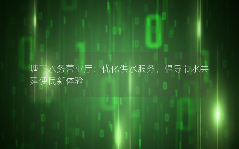 塘下水务营业厅：优化供水服务，倡导节水共建便民新体验