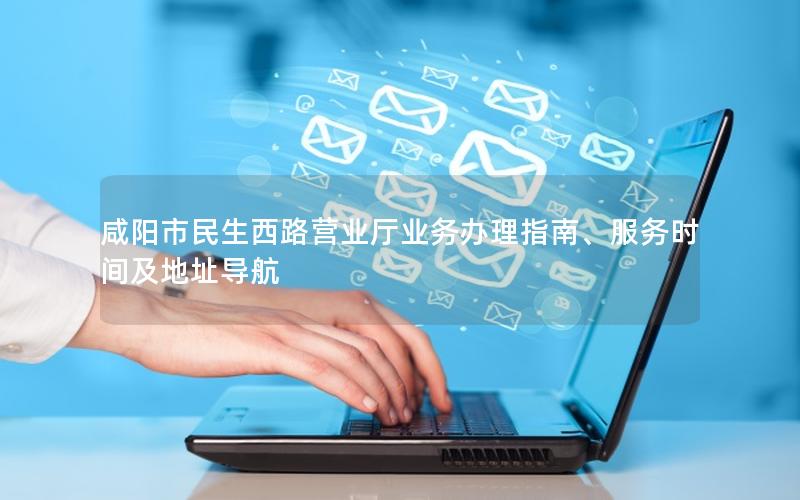 咸阳市民生西路营业厅业务办理指南、服务时间及地址导航