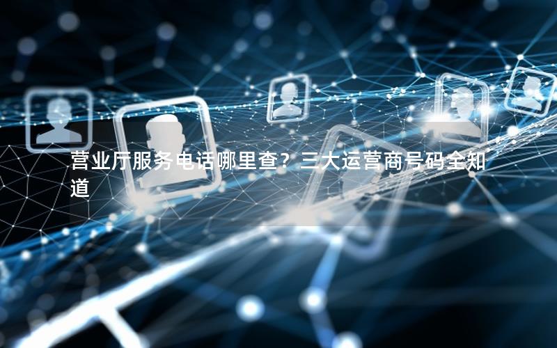 营业厅服务电话哪里查？三大运营商号码全知道