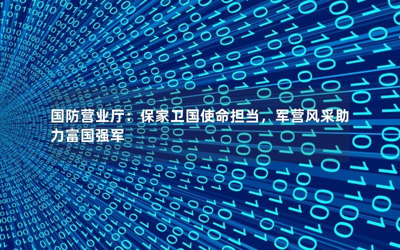 国防营业厅：保家卫国使命担当，军营风采助力富国强军
