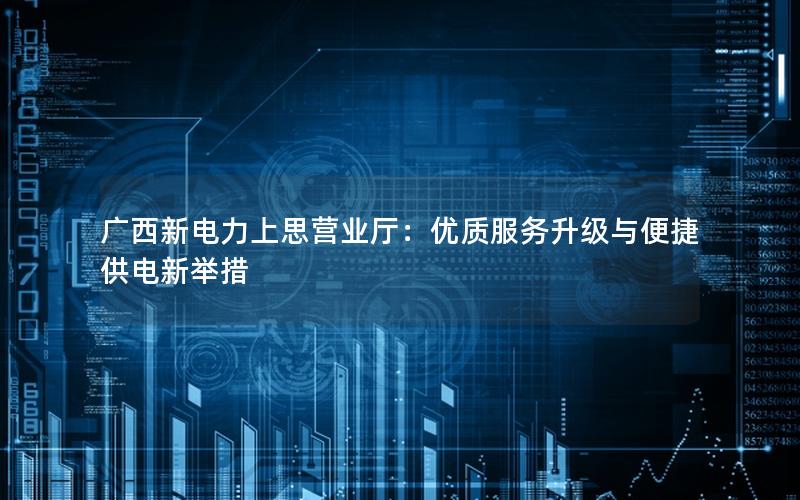 广西新电力上思营业厅：优质服务升级与便捷供电新举措