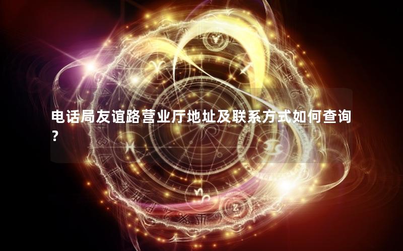 电话局友谊路营业厅地址及联系方式如何查询？