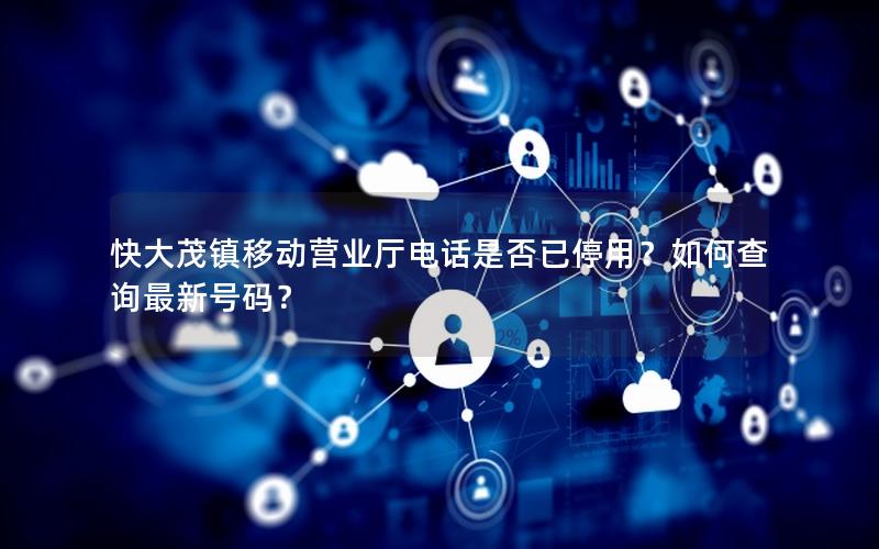 快大茂镇移动营业厅电话是否已停用？如何查询最新号码？