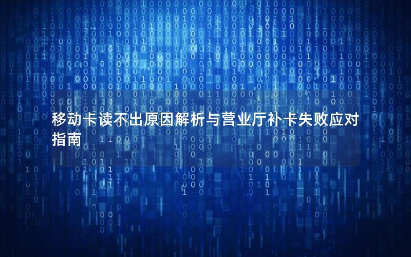 移动卡读不出原因解析与营业厅补卡失败应对指南