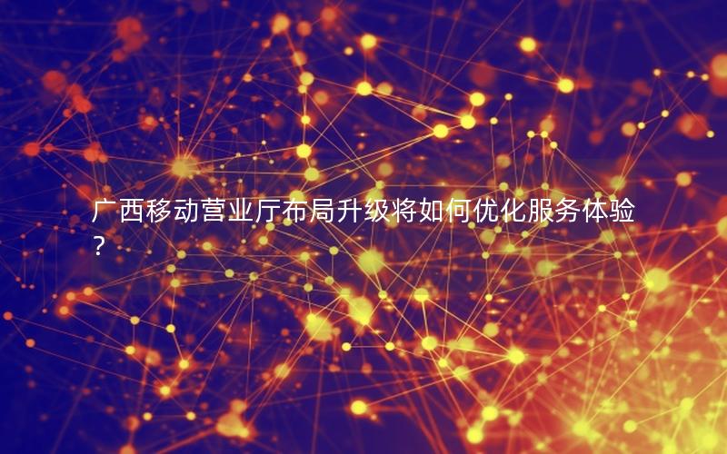 广西移动营业厅布局升级将如何优化服务体验？
