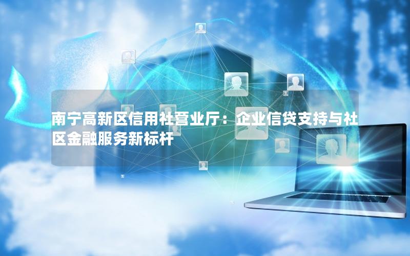 南宁高新区信用社营业厅：企业信贷支持与社区金融服务新标杆