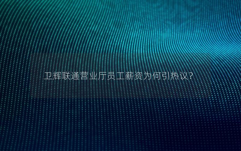 卫辉联通营业厅员工薪资为何引热议？