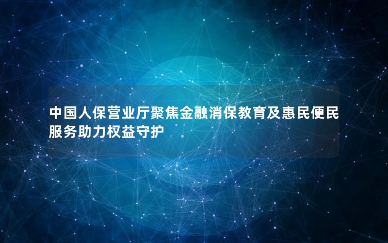 中国人保营业厅聚焦金融消保教育及惠民便民服务助力权益守护