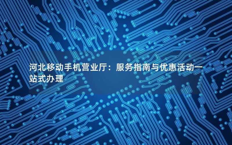 河北移动手机营业厅：服务指南与优惠活动一站式办理