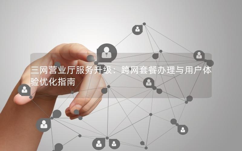 三网营业厅服务升级：跨网套餐办理与用户体验优化指南