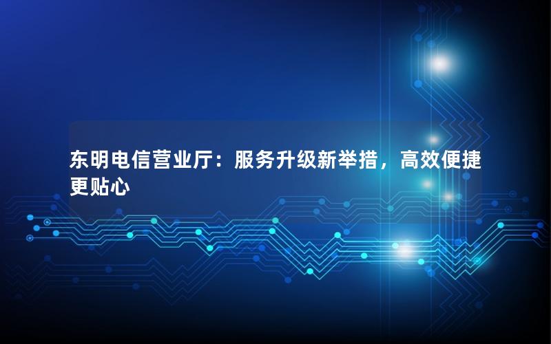 东明电信营业厅：服务升级新举措，高效便捷更贴心