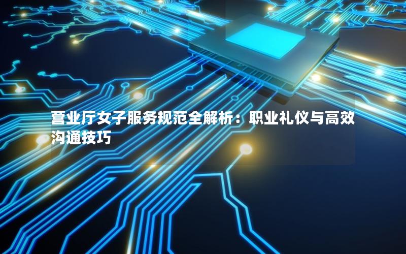 营业厅女子服务规范全解析：职业礼仪与高效沟通技巧