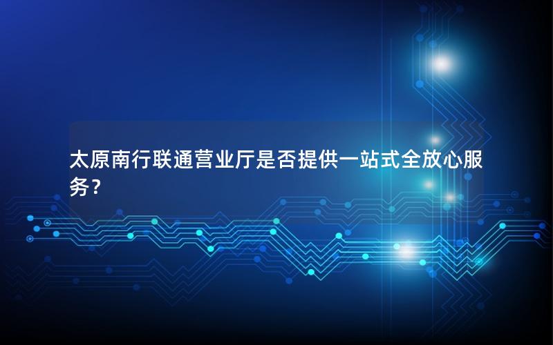 太原南行联通营业厅是否提供一站式全放心服务？