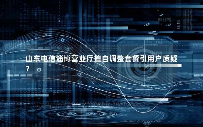 山东电信淄博营业厅擅自调整套餐引用户质疑？