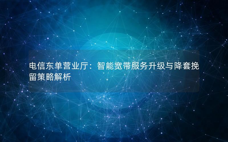 电信东单营业厅：智能宽带服务升级与降套挽留策略解析