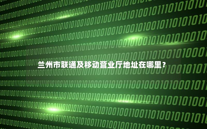 兰州市联通及移动营业厅地址在哪里？