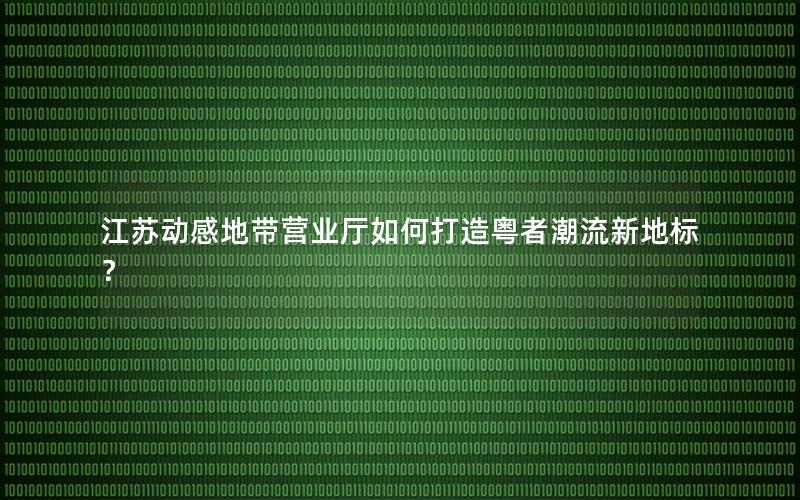 江苏动感地带营业厅如何打造粤者潮流新地标？