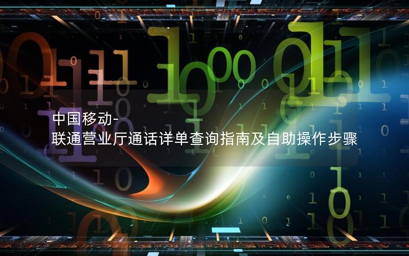 中国移动-联通营业厅通话详单查询指南及自助操作步骤