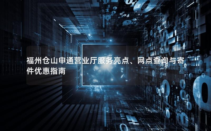福州仓山申通营业厅服务亮点、网点查询与寄件优惠指南