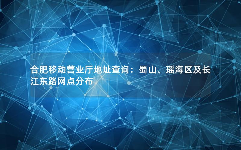合肥移动营业厅地址查询：蜀山、瑶海区及长江东路网点分布